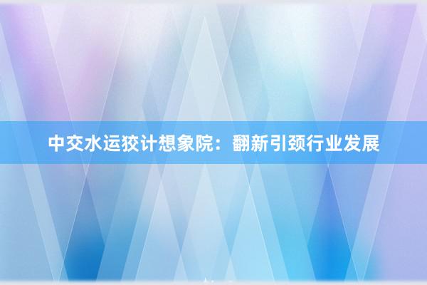中交水运狡计想象院：翻新引颈行业发展